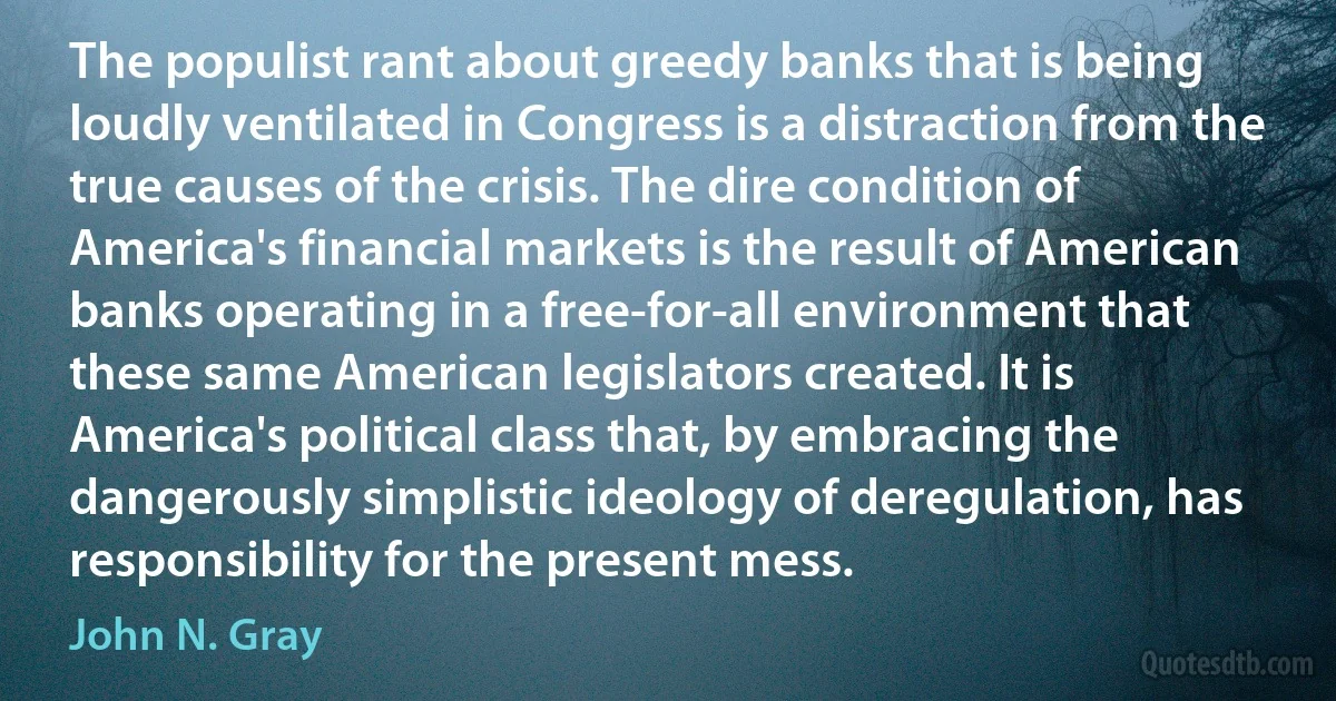 The populist rant about greedy banks that is being loudly ventilated in Congress is a distraction from the true causes of the crisis. The dire condition of America's financial markets is the result of American banks operating in a free-for-all environment that these same American legislators created. It is America's political class that, by embracing the dangerously simplistic ideology of deregulation, has responsibility for the present mess. (John N. Gray)