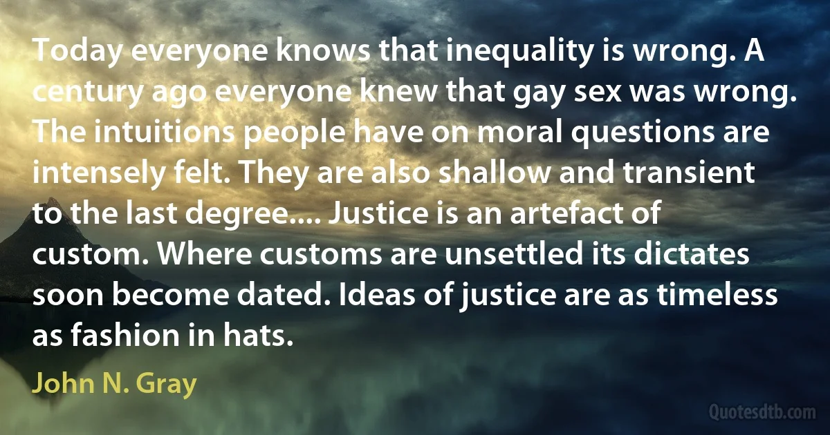 Today everyone knows that inequality is wrong. A century ago everyone knew that gay sex was wrong. The intuitions people have on moral questions are intensely felt. They are also shallow and transient to the last degree.... Justice is an artefact of custom. Where customs are unsettled its dictates soon become dated. Ideas of justice are as timeless as fashion in hats. (John N. Gray)