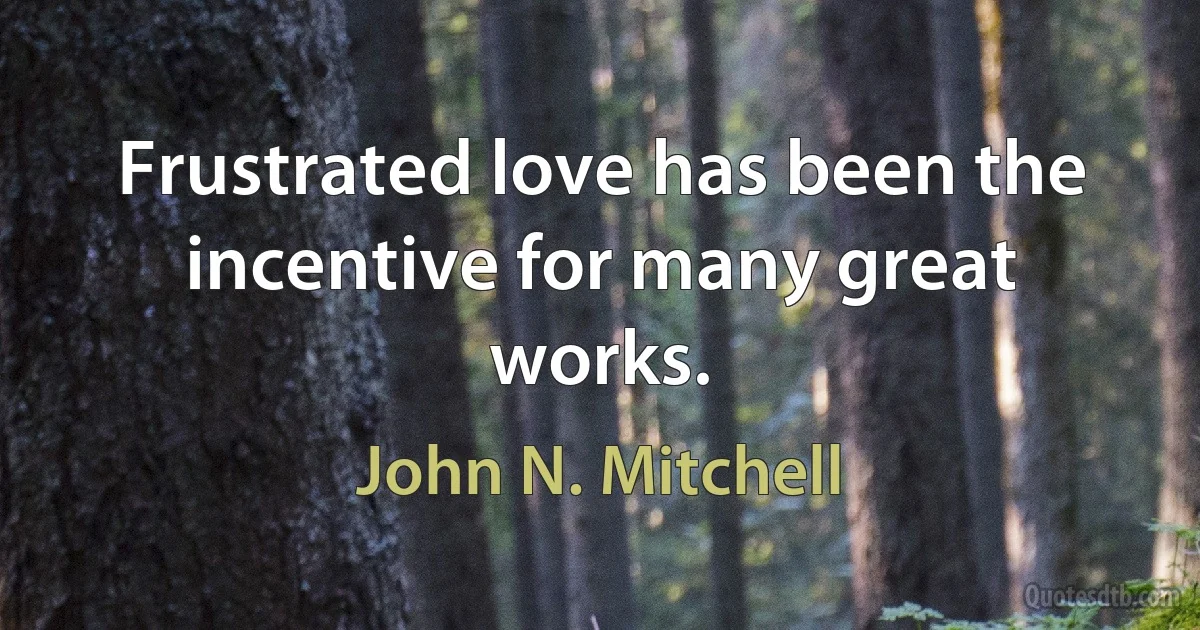 Frustrated love has been the incentive for many great works. (John N. Mitchell)