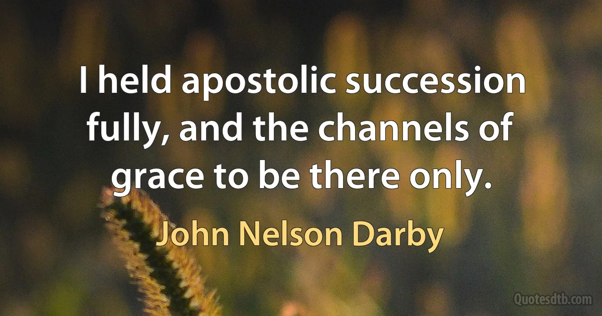 I held apostolic succession fully, and the channels of grace to be there only. (John Nelson Darby)