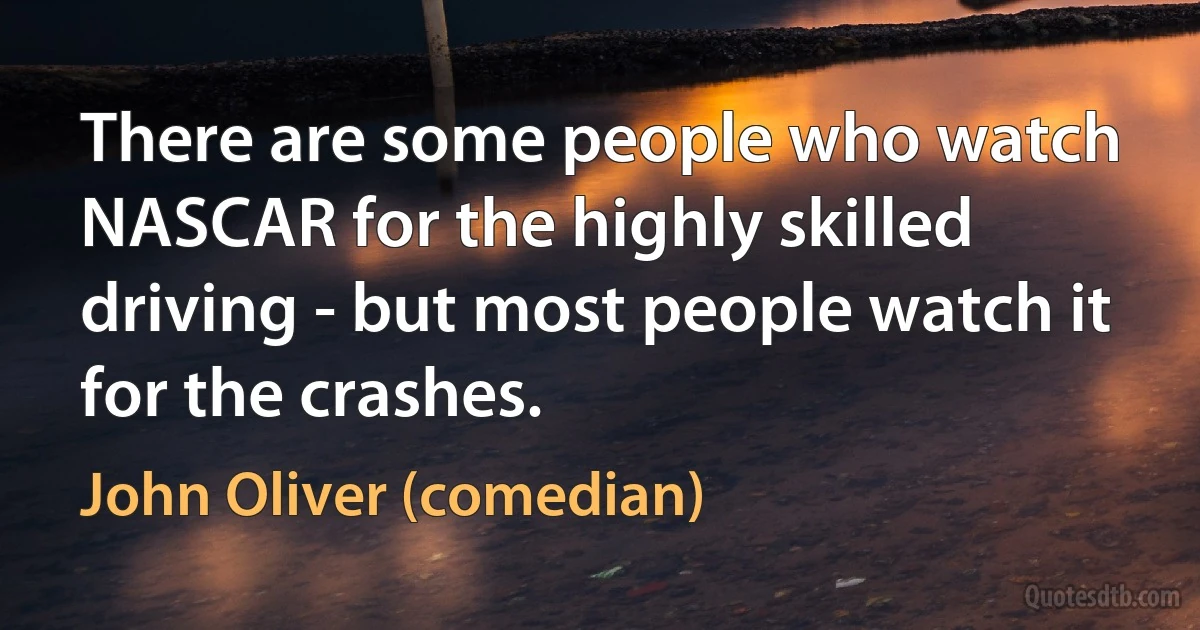 There are some people who watch NASCAR for the highly skilled driving - but most people watch it for the crashes. (John Oliver (comedian))