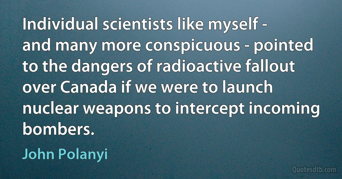 Individual scientists like myself - and many more conspicuous - pointed to the dangers of radioactive fallout over Canada if we were to launch nuclear weapons to intercept incoming bombers. (John Polanyi)