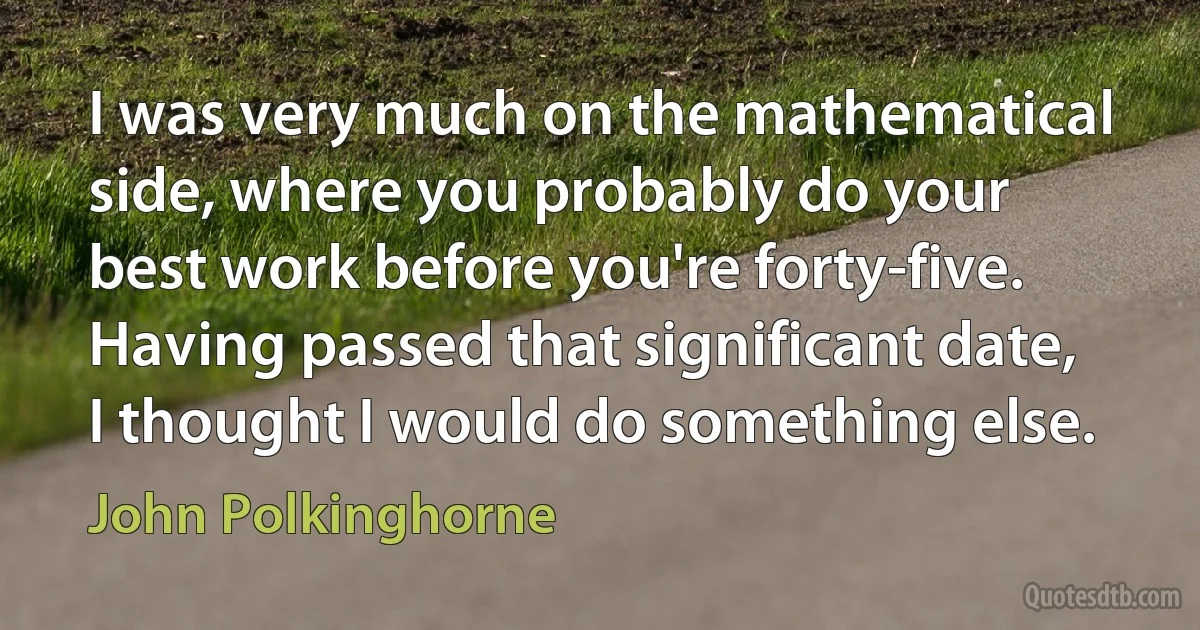 I was very much on the mathematical side, where you probably do your best work before you're forty-five. Having passed that significant date, I thought I would do something else. (John Polkinghorne)