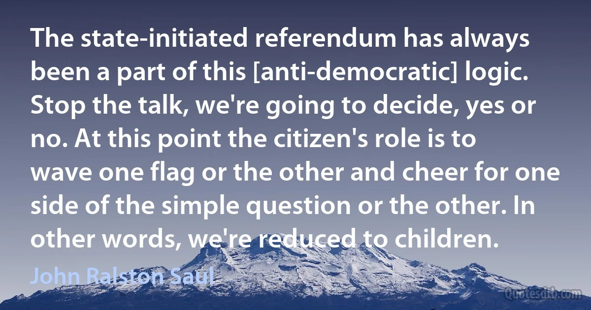 The state-initiated referendum has always been a part of this [anti-democratic] logic. Stop the talk, we're going to decide, yes or no. At this point the citizen's role is to wave one flag or the other and cheer for one side of the simple question or the other. In other words, we're reduced to children. (John Ralston Saul)