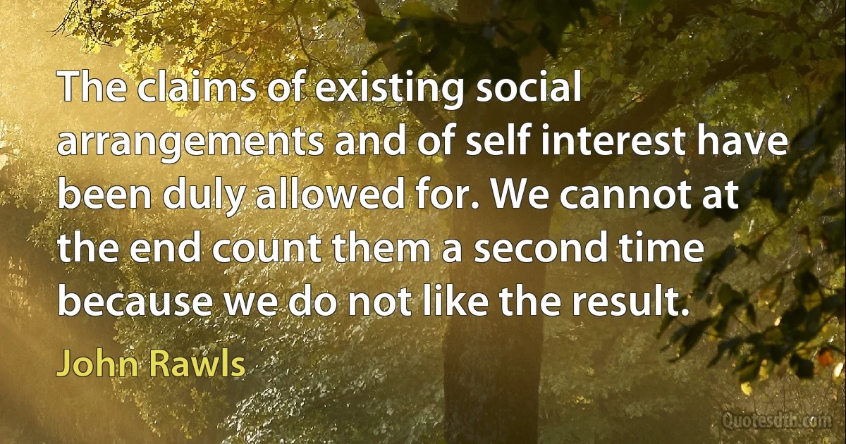 The claims of existing social arrangements and of self interest have been duly allowed for. We cannot at the end count them a second time because we do not like the result. (John Rawls)