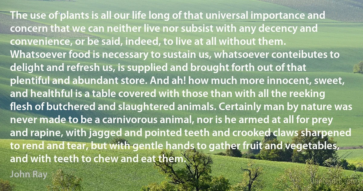 The use of plants is all our life long of that universal importance and concern that we can neither live nor subsist with any decency and convenience, or be said, indeed, to live at all without them. Whatsoever food is necessary to sustain us, whatsoever conteibutes to delight and refresh us, is supplied and brought forth out of that plentiful and abundant store. And ah! how much more innocent, sweet, and healthful is a table covered with those than with all the reeking flesh of butchered and slaughtered animals. Certainly man by nature was never made to be a carnivorous animal, nor is he armed at all for prey and rapine, with jagged and pointed teeth and crooked claws sharpened to rend and tear, but with gentle hands to gather fruit and vegetables, and with teeth to chew and eat them. (John Ray)