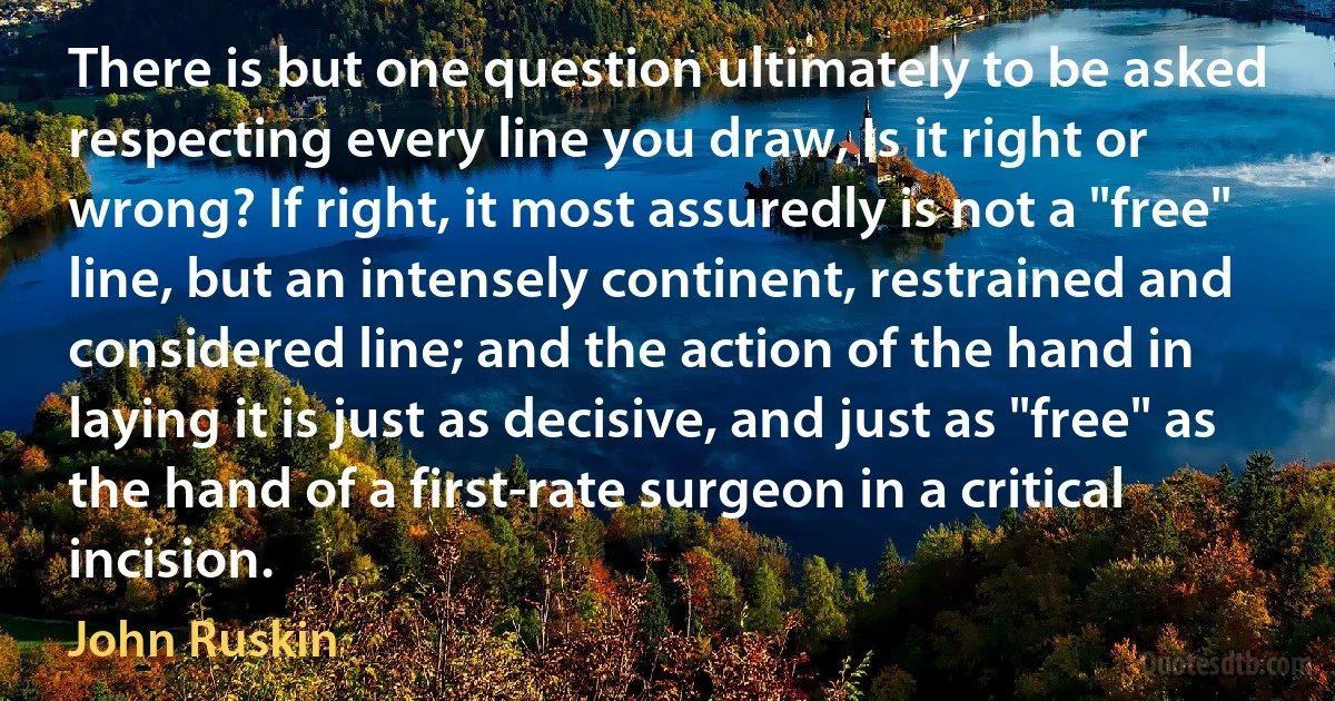 There is but one question ultimately to be asked respecting every line you draw, Is it right or wrong? If right, it most assuredly is not a "free" line, but an intensely continent, restrained and considered line; and the action of the hand in laying it is just as decisive, and just as "free" as the hand of a first-rate surgeon in a critical incision. (John Ruskin)