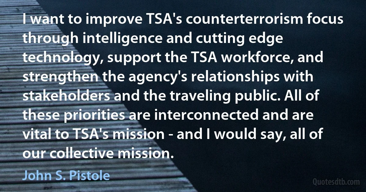 I want to improve TSA's counterterrorism focus through intelligence and cutting edge technology, support the TSA workforce, and strengthen the agency's relationships with stakeholders and the traveling public. All of these priorities are interconnected and are vital to TSA's mission - and I would say, all of our collective mission. (John S. Pistole)