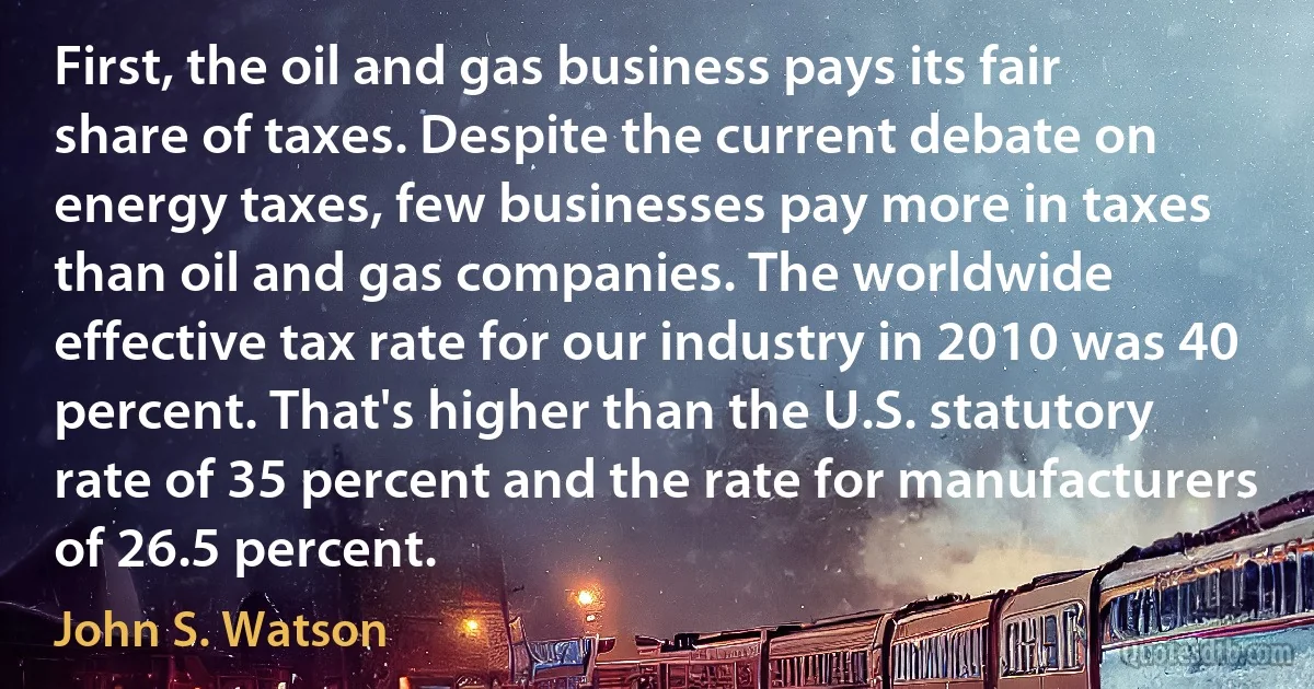 First, the oil and gas business pays its fair share of taxes. Despite the current debate on energy taxes, few businesses pay more in taxes than oil and gas companies. The worldwide effective tax rate for our industry in 2010 was 40 percent. That's higher than the U.S. statutory rate of 35 percent and the rate for manufacturers of 26.5 percent. (John S. Watson)