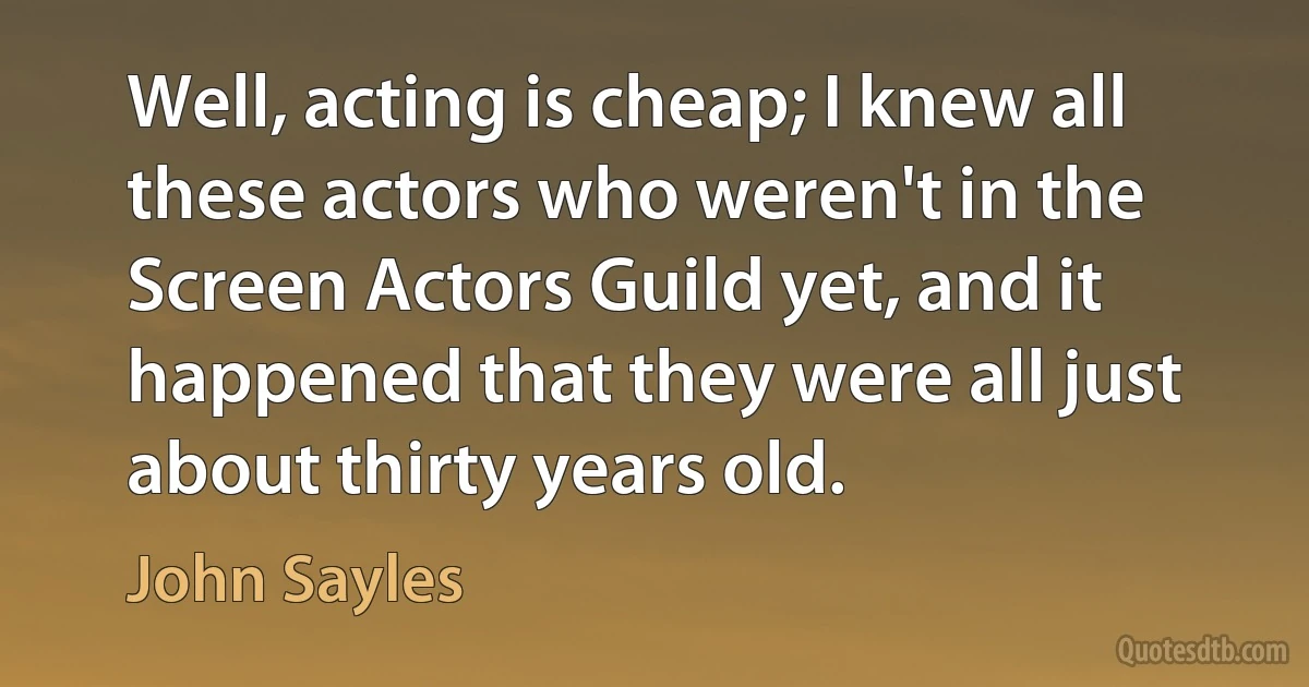 Well, acting is cheap; I knew all these actors who weren't in the Screen Actors Guild yet, and it happened that they were all just about thirty years old. (John Sayles)