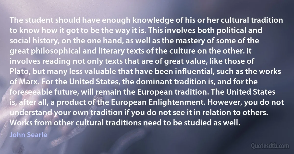 The student should have enough knowledge of his or her cultural tradition to know how it got to be the way it is. This involves both political and social history, on the one hand, as well as the mastery of some of the great philosophical and literary texts of the culture on the other. It involves reading not only texts that are of great value, like those of Plato, but many less valuable that have been influential, such as the works of Marx. For the United States, the dominant tradition is, and for the foreseeable future, will remain the European tradition. The United States is, after all, a product of the European Enlightenment. However, you do not understand your own tradition if you do not see it in relation to others. Works from other cultural traditions need to be studied as well. (John Searle)