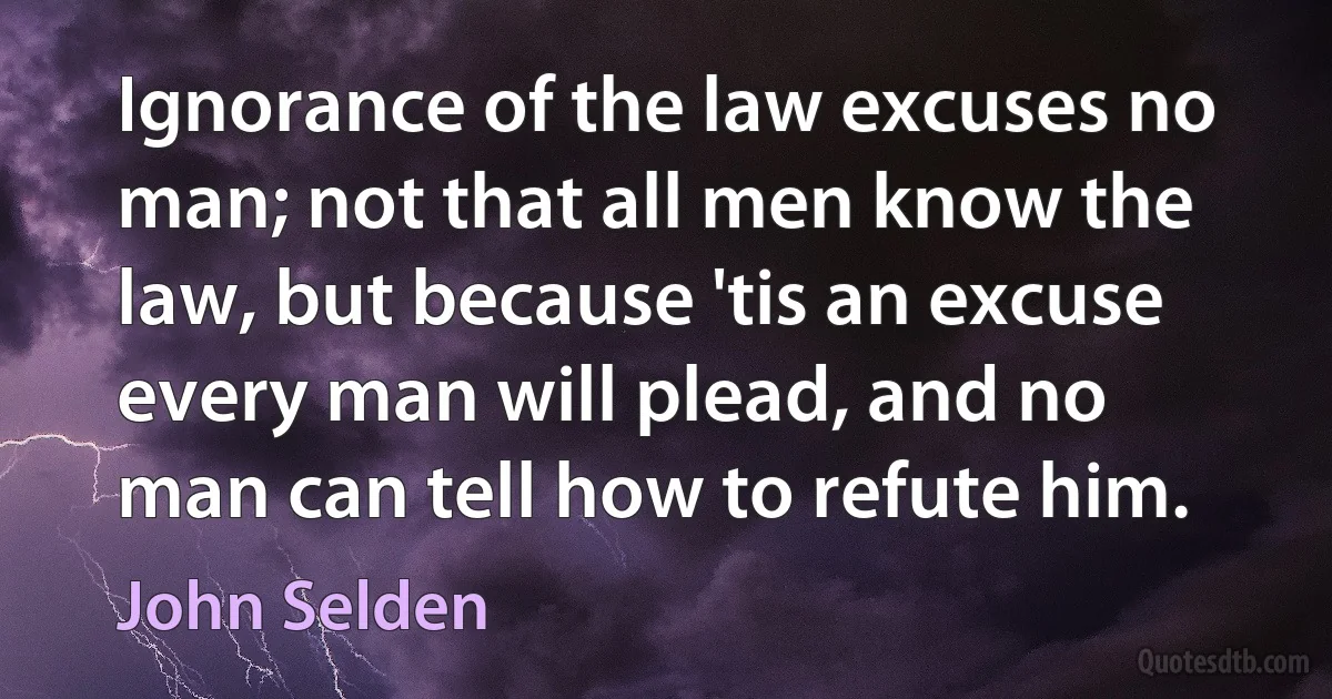 Ignorance of the law excuses no man; not that all men know the law, but because 'tis an excuse every man will plead, and no man can tell how to refute him. (John Selden)