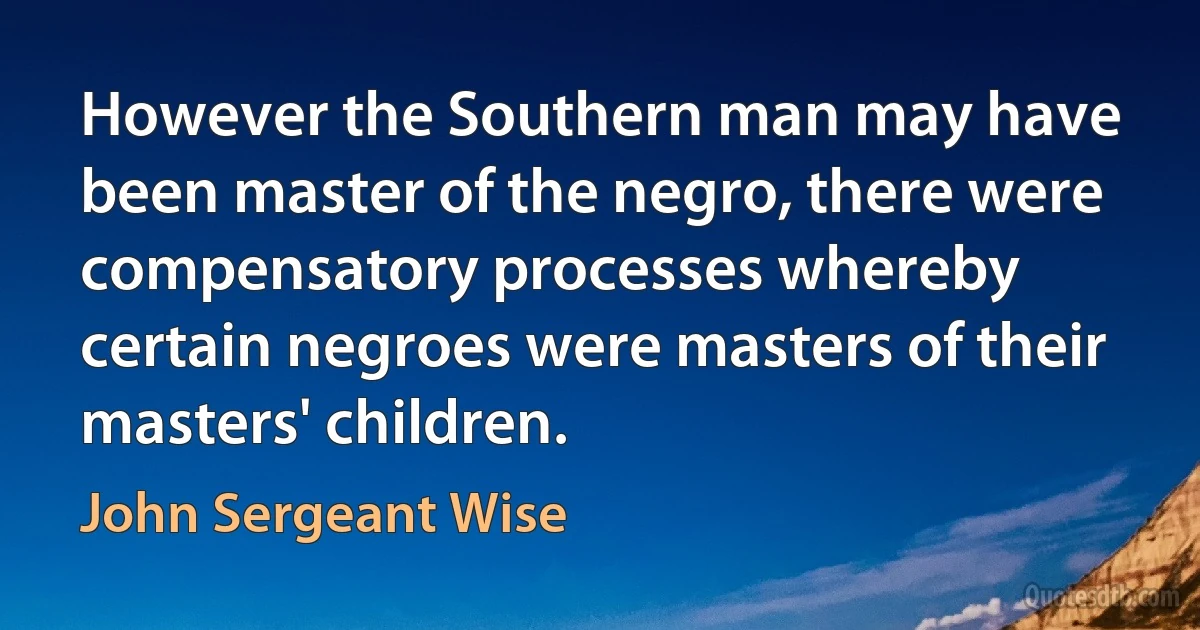 However the Southern man may have been master of the negro, there were compensatory processes whereby certain negroes were masters of their masters' children. (John Sergeant Wise)