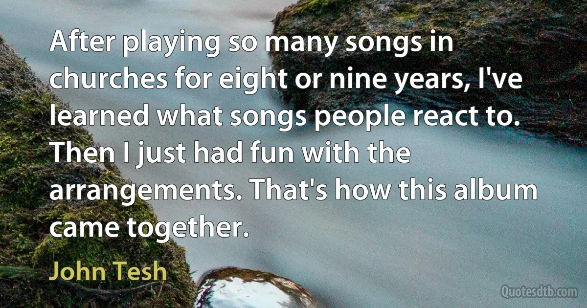 After playing so many songs in churches for eight or nine years, I've learned what songs people react to. Then I just had fun with the arrangements. That's how this album came together. (John Tesh)