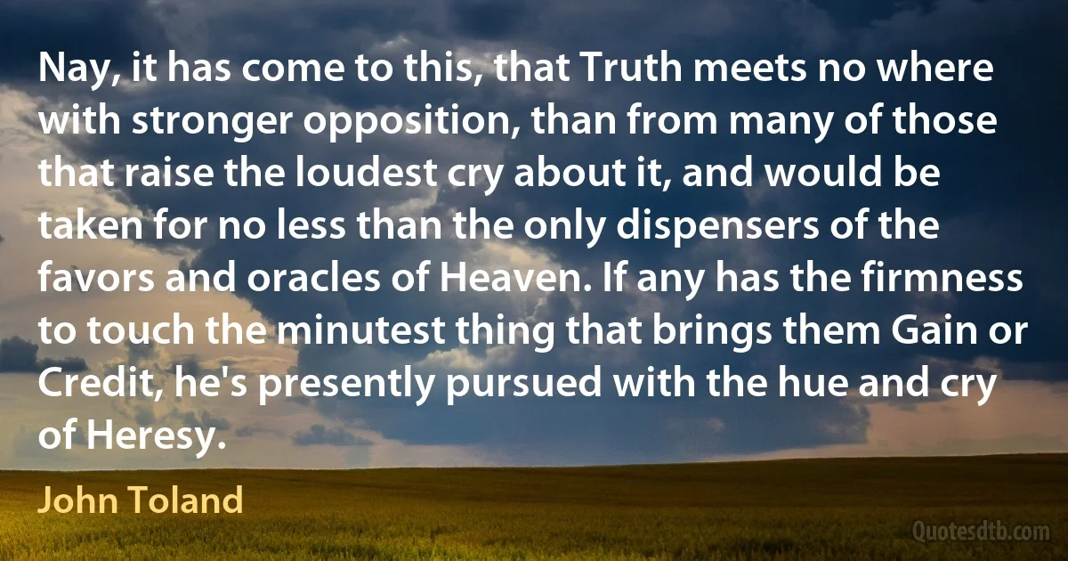 Nay, it has come to this, that Truth meets no where with stronger opposition, than from many of those that raise the loudest cry about it, and would be taken for no less than the only dispensers of the favors and oracles of Heaven. If any has the firmness to touch the minutest thing that brings them Gain or Credit, he's presently pursued with the hue and cry of Heresy. (John Toland)