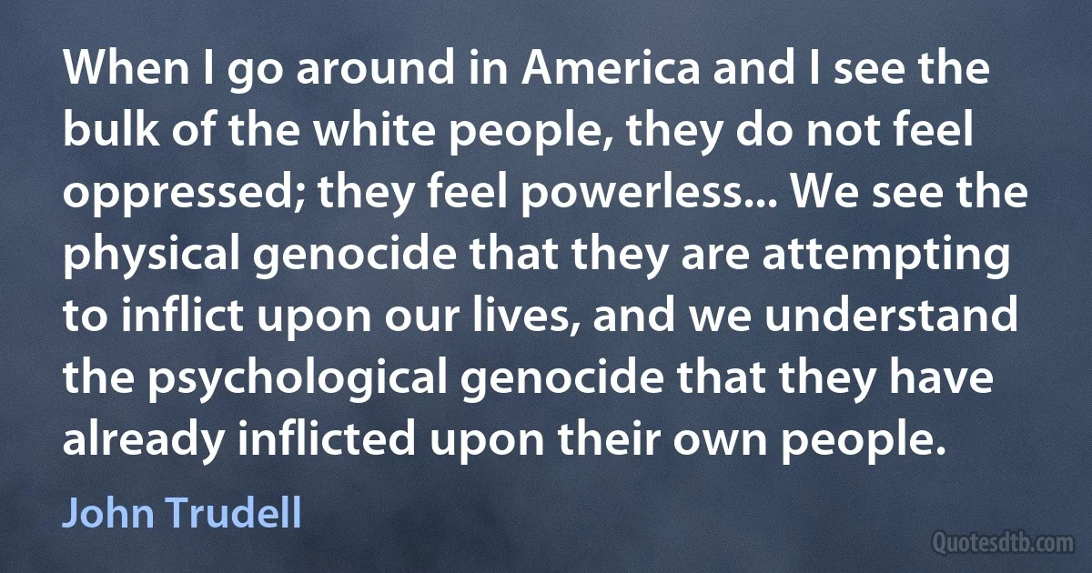 When I go around in America and I see the bulk of the white people, they do not feel oppressed; they feel powerless... We see the physical genocide that they are attempting to inflict upon our lives, and we understand the psychological genocide that they have already inflicted upon their own people. (John Trudell)