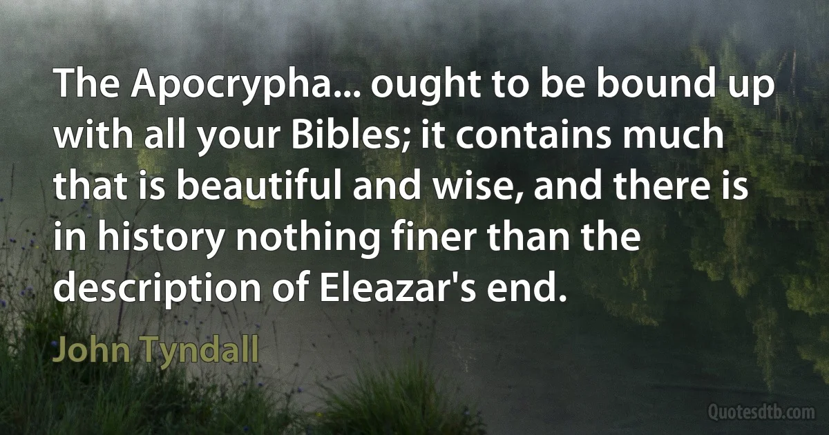 The Apocrypha... ought to be bound up with all your Bibles; it contains much that is beautiful and wise, and there is in history nothing finer than the description of Eleazar's end. (John Tyndall)