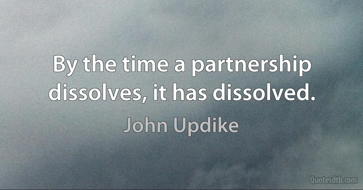 By the time a partnership dissolves, it has dissolved. (John Updike)