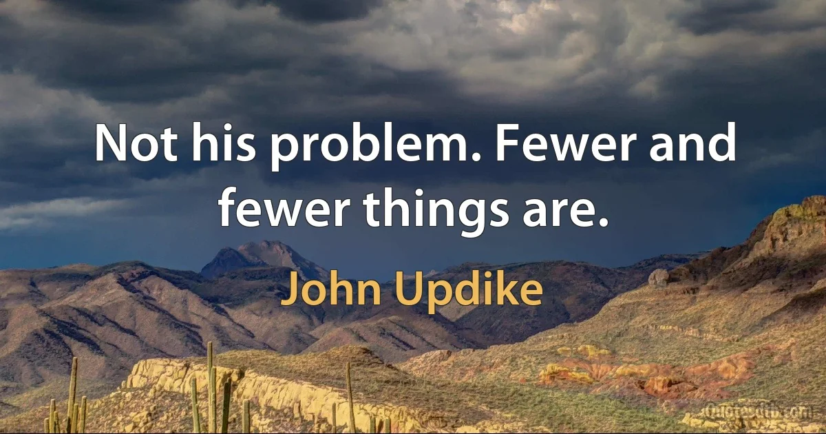 Not his problem. Fewer and fewer things are. (John Updike)