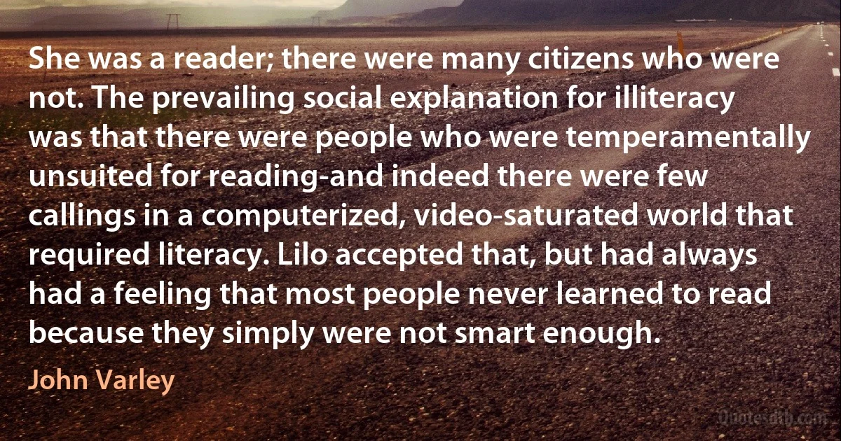 She was a reader; there were many citizens who were not. The prevailing social explanation for illiteracy was that there were people who were temperamentally unsuited for reading-and indeed there were few callings in a computerized, video-saturated world that required literacy. Lilo accepted that, but had always had a feeling that most people never learned to read because they simply were not smart enough. (John Varley)