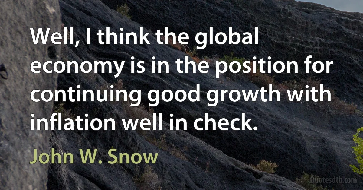 Well, I think the global economy is in the position for continuing good growth with inflation well in check. (John W. Snow)