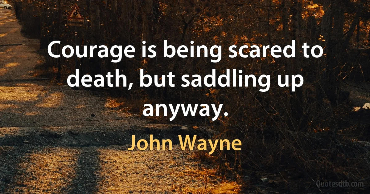 Courage is being scared to death, but saddling up anyway. (John Wayne)