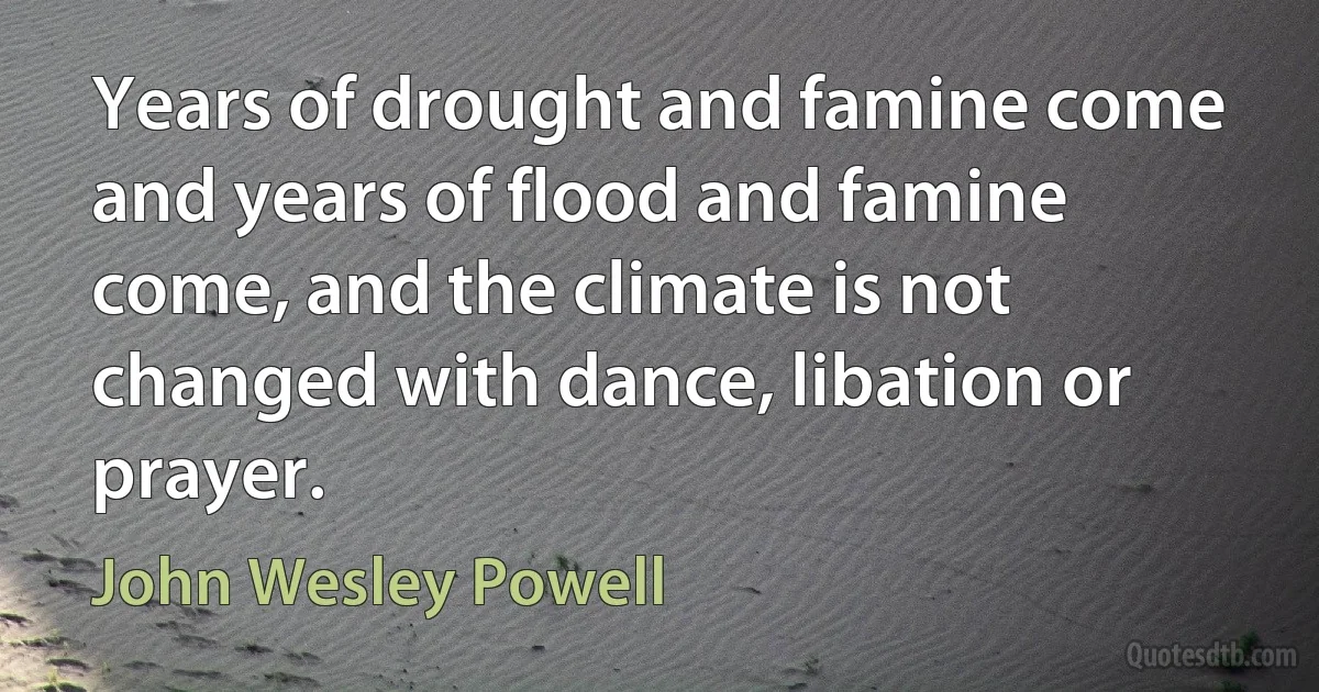 Years of drought and famine come and years of flood and famine come, and the climate is not changed with dance, libation or prayer. (John Wesley Powell)