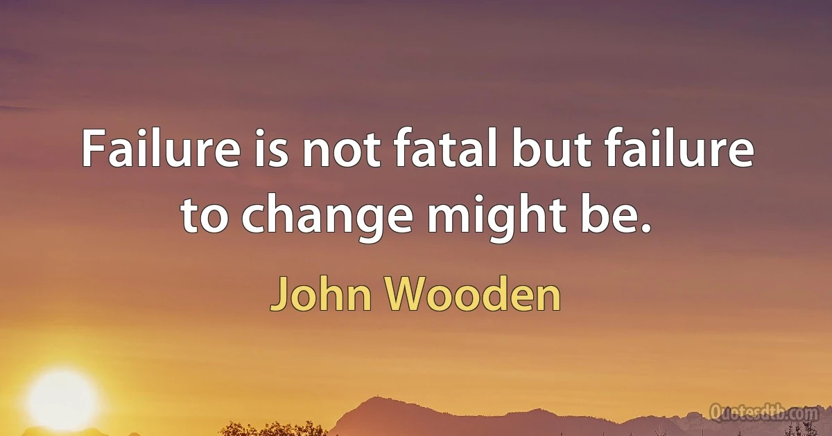 Failure is not fatal but failure to change might be. (John Wooden)