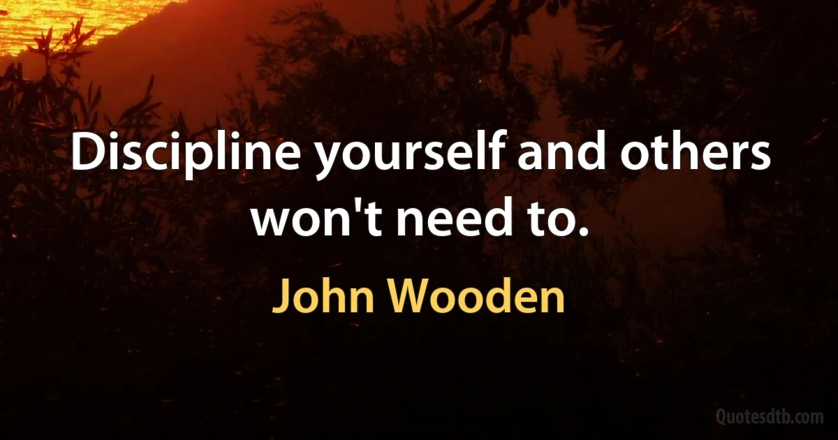 Discipline yourself and others won't need to. (John Wooden)