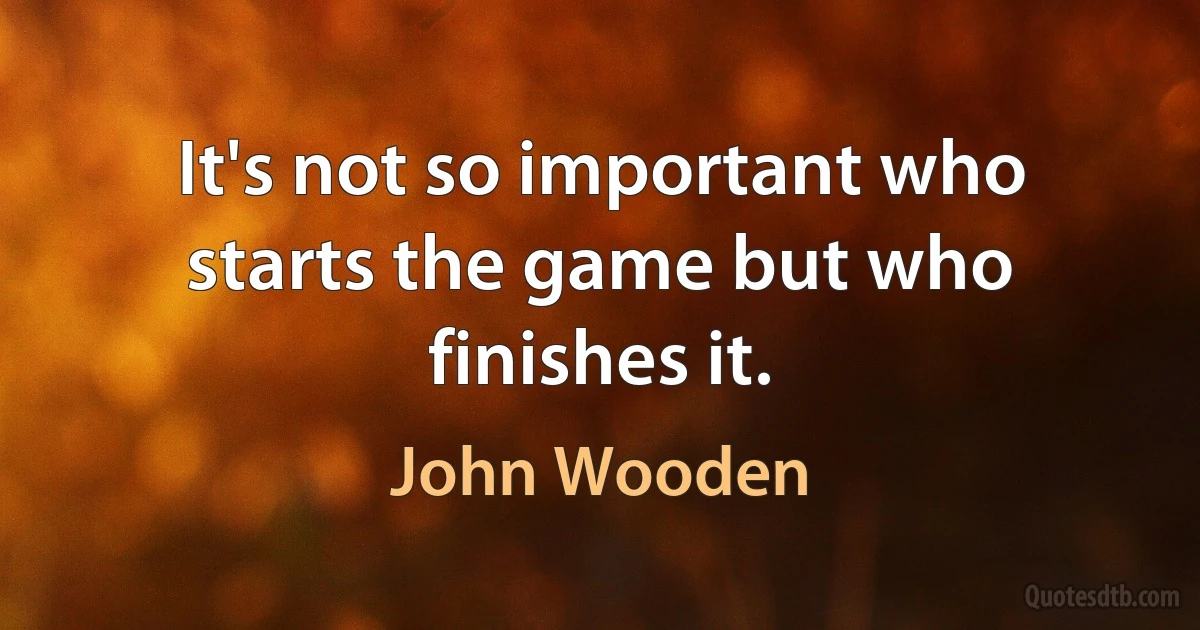 It's not so important who starts the game but who finishes it. (John Wooden)