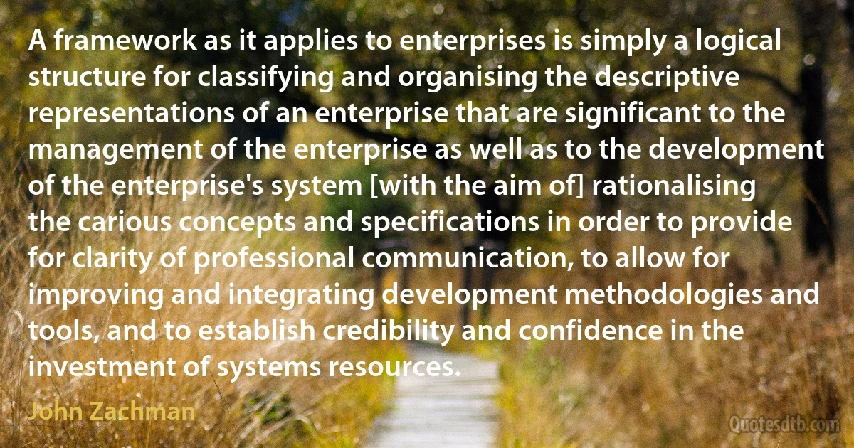 A framework as it applies to enterprises is simply a logical structure for classifying and organising the descriptive representations of an enterprise that are significant to the management of the enterprise as well as to the development of the enterprise's system [with the aim of] rationalising the carious concepts and specifications in order to provide for clarity of professional communication, to allow for improving and integrating development methodologies and tools, and to establish credibility and confidence in the investment of systems resources. (John Zachman)