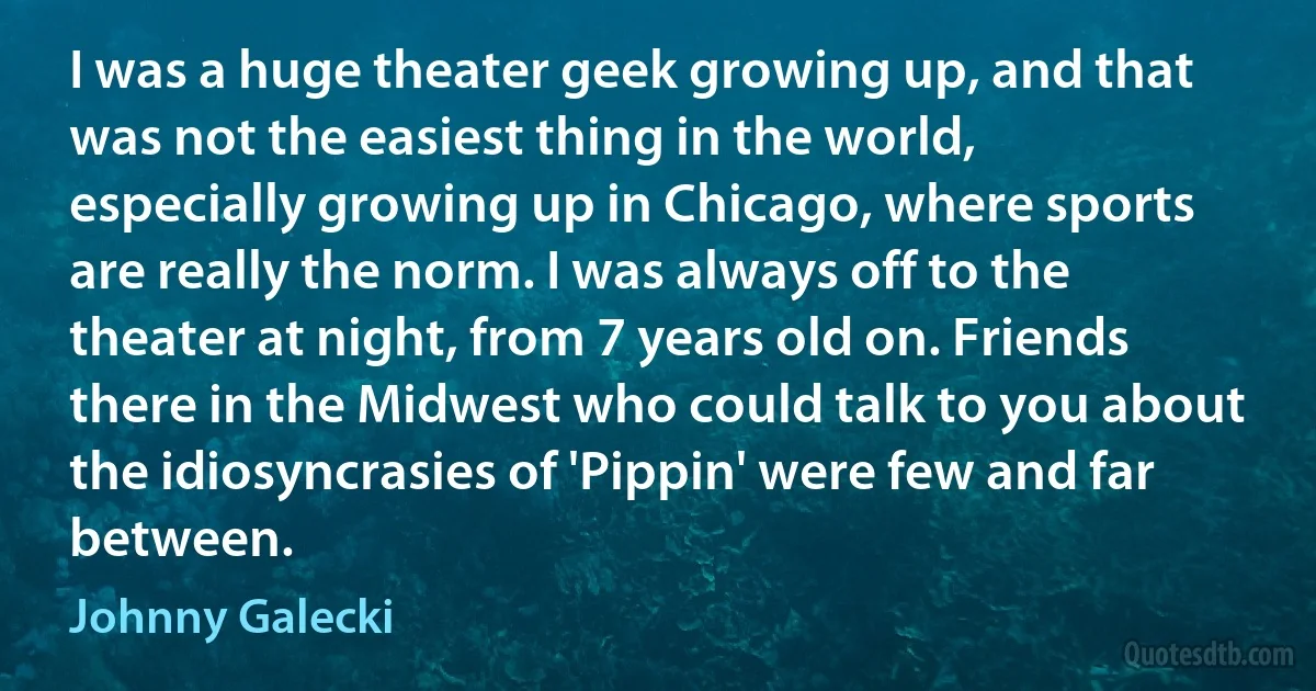 I was a huge theater geek growing up, and that was not the easiest thing in the world, especially growing up in Chicago, where sports are really the norm. I was always off to the theater at night, from 7 years old on. Friends there in the Midwest who could talk to you about the idiosyncrasies of 'Pippin' were few and far between. (Johnny Galecki)