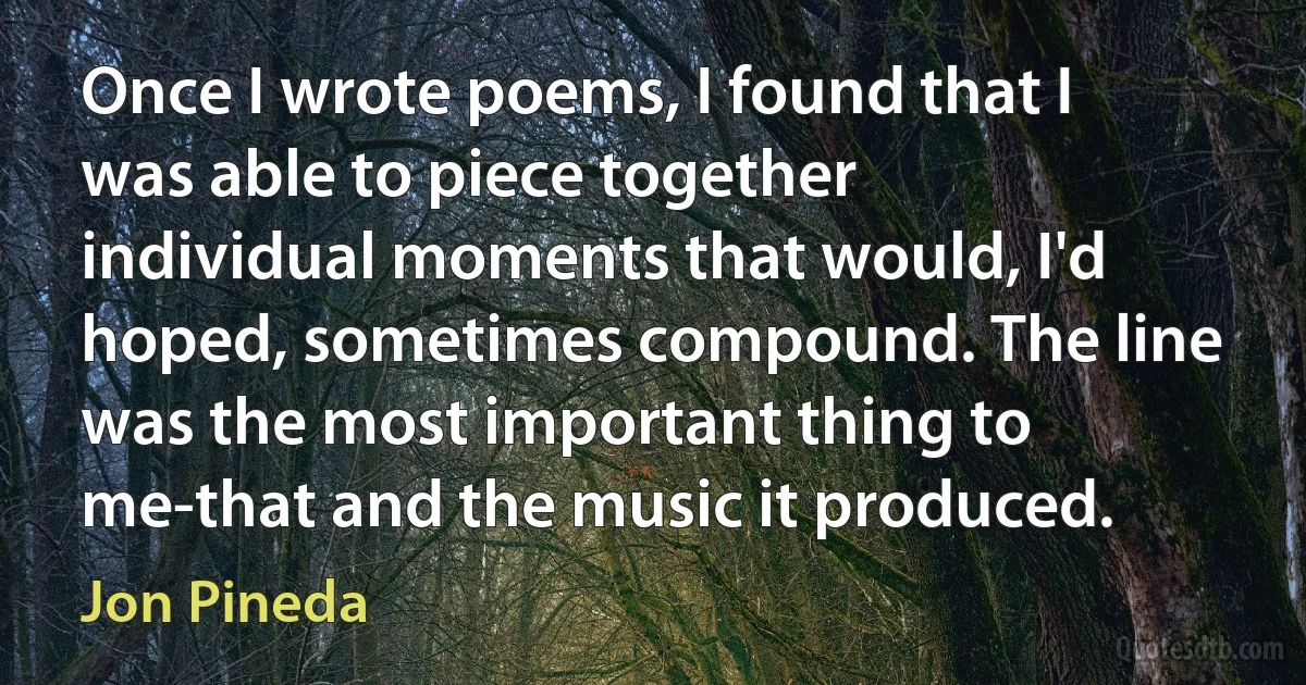 Once I wrote poems, I found that I was able to piece together individual moments that would, I'd hoped, sometimes compound. The line was the most important thing to me-that and the music it produced. (Jon Pineda)