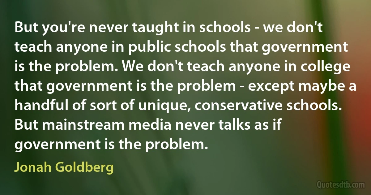 But you're never taught in schools - we don't teach anyone in public schools that government is the problem. We don't teach anyone in college that government is the problem - except maybe a handful of sort of unique, conservative schools. But mainstream media never talks as if government is the problem. (Jonah Goldberg)