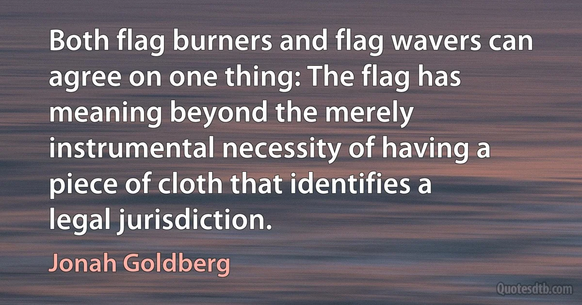 Both flag burners and flag wavers can agree on one thing: The flag has meaning beyond the merely instrumental necessity of having a piece of cloth that identifies a legal jurisdiction. (Jonah Goldberg)