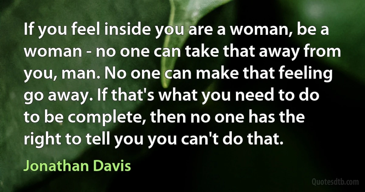 If you feel inside you are a woman, be a woman - no one can take that away from you, man. No one can make that feeling go away. If that's what you need to do to be complete, then no one has the right to tell you you can't do that. (Jonathan Davis)