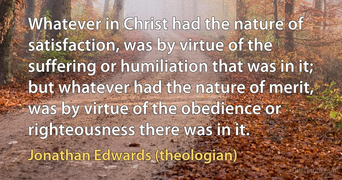 Whatever in Christ had the nature of satisfaction, was by virtue of the suffering or humiliation that was in it; but whatever had the nature of merit, was by virtue of the obedience or righteousness there was in it. (Jonathan Edwards (theologian))