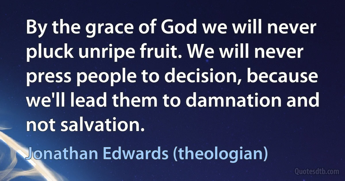 By the grace of God we will never pluck unripe fruit. We will never press people to decision, because we'll lead them to damnation and not salvation. (Jonathan Edwards (theologian))