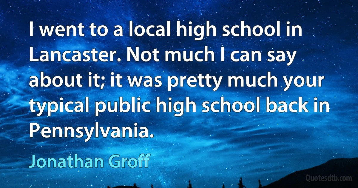 I went to a local high school in Lancaster. Not much I can say about it; it was pretty much your typical public high school back in Pennsylvania. (Jonathan Groff)