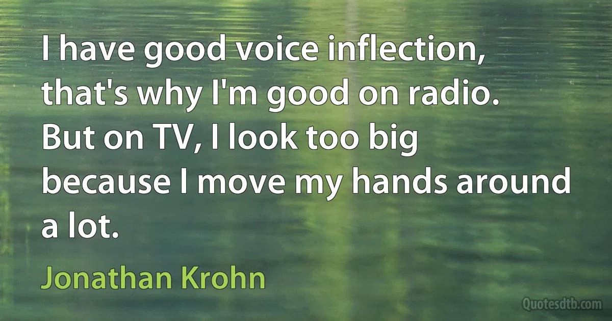 I have good voice inflection, that's why I'm good on radio. But on TV, I look too big because I move my hands around a lot. (Jonathan Krohn)