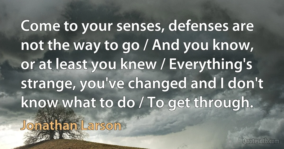 Come to your senses, defenses are not the way to go / And you know, or at least you knew / Everything's strange, you've changed and I don't know what to do / To get through. (Jonathan Larson)