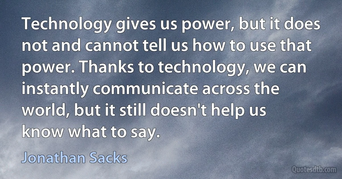 Technology gives us power, but it does not and cannot tell us how to use that power. Thanks to technology, we can instantly communicate across the world, but it still doesn't help us know what to say. (Jonathan Sacks)