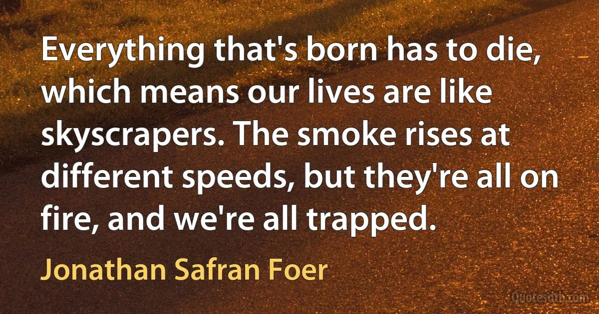 Everything that's born has to die, which means our lives are like skyscrapers. The smoke rises at different speeds, but they're all on fire, and we're all trapped. (Jonathan Safran Foer)