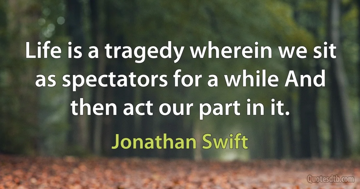 Life is a tragedy wherein we sit as spectators for a while And then act our part in it. (Jonathan Swift)