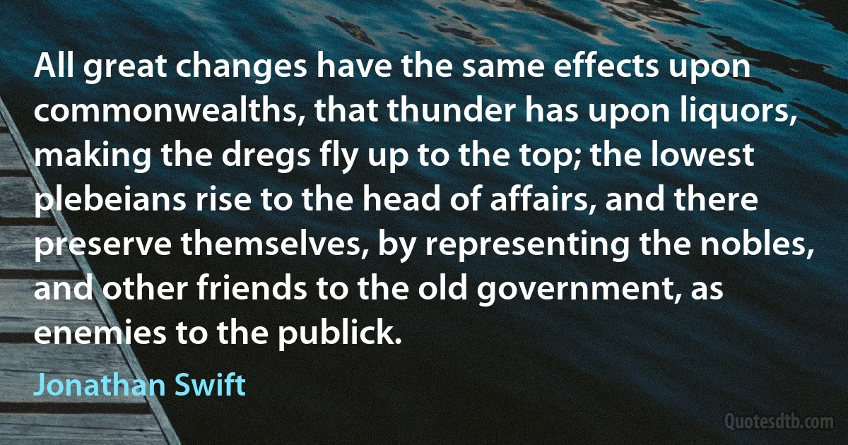 All great changes have the same effects upon commonwealths, that thunder has upon liquors, making the dregs fly up to the top; the lowest plebeians rise to the head of affairs, and there preserve themselves, by representing the nobles, and other friends to the old government, as enemies to the publick. (Jonathan Swift)