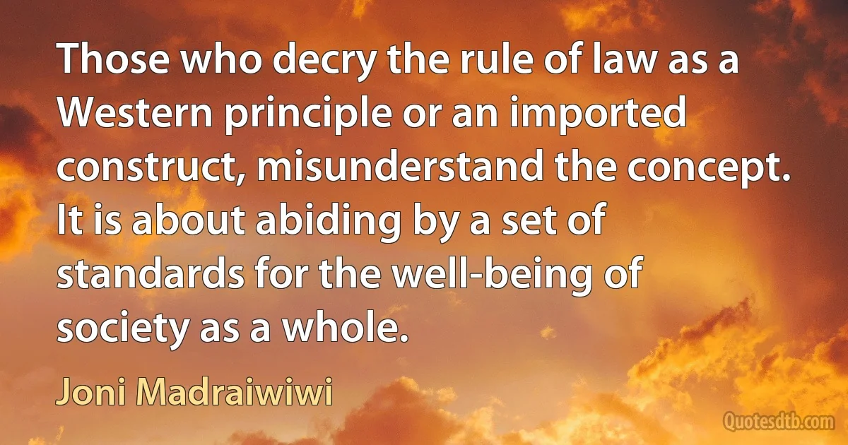 Those who decry the rule of law as a Western principle or an imported construct, misunderstand the concept. It is about abiding by a set of standards for the well-being of society as a whole. (Joni Madraiwiwi)