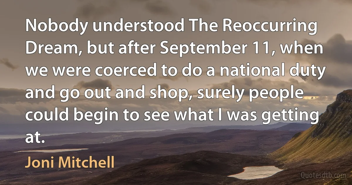 Nobody understood The Reoccurring Dream, but after September 11, when we were coerced to do a national duty and go out and shop, surely people could begin to see what I was getting at. (Joni Mitchell)