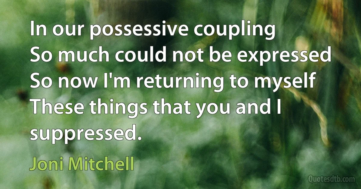 In our possessive coupling
So much could not be expressed
So now I'm returning to myself
These things that you and I suppressed. (Joni Mitchell)