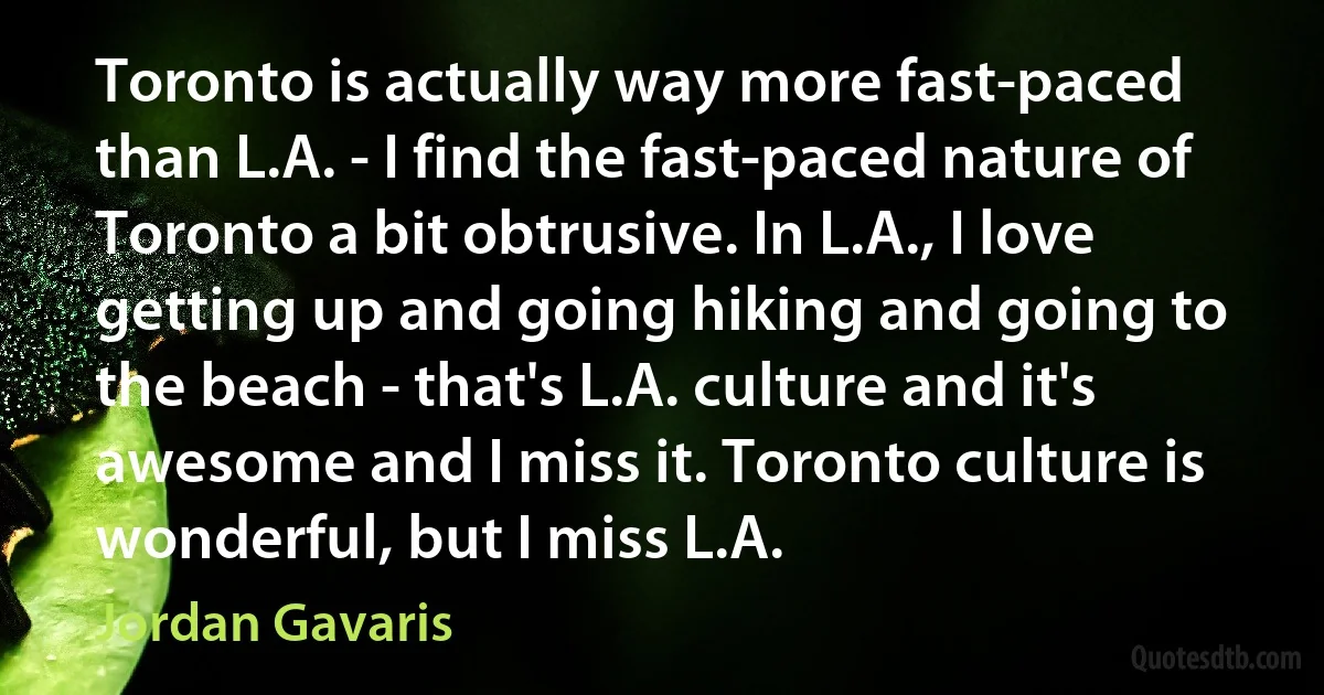 Toronto is actually way more fast-paced than L.A. - I find the fast-paced nature of Toronto a bit obtrusive. In L.A., I love getting up and going hiking and going to the beach - that's L.A. culture and it's awesome and I miss it. Toronto culture is wonderful, but I miss L.A. (Jordan Gavaris)