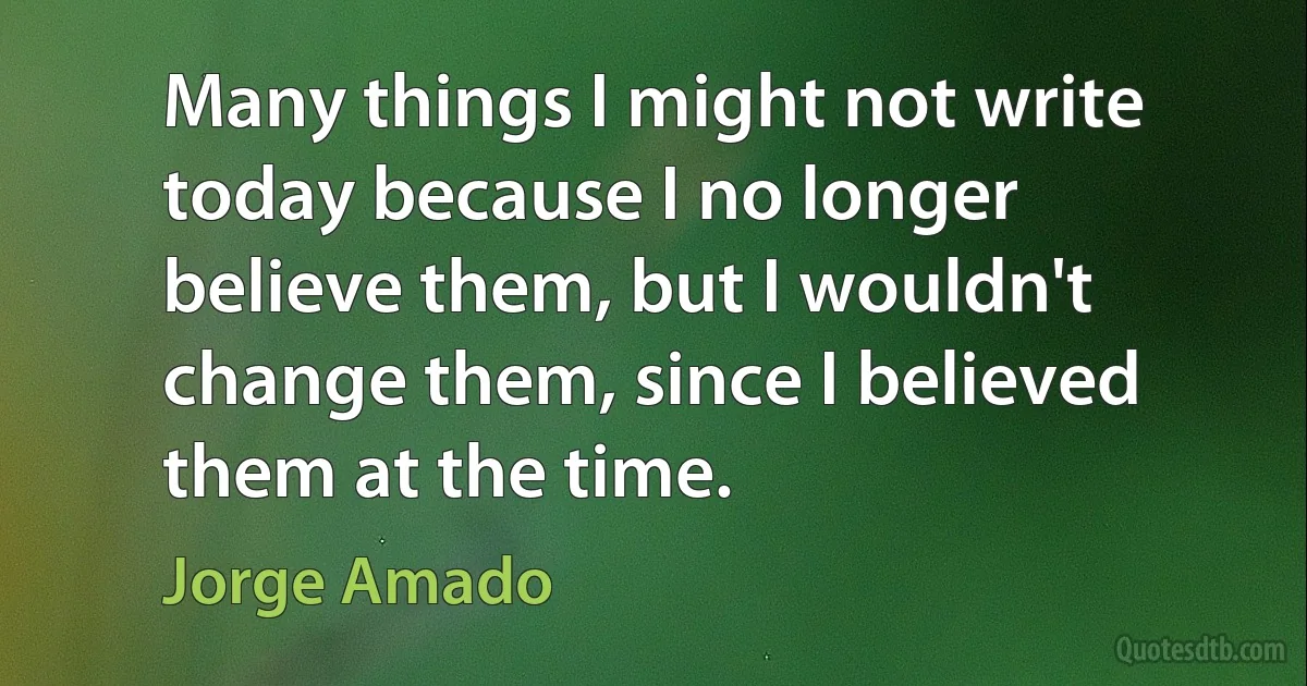 Many things I might not write today because I no longer believe them, but I wouldn't change them, since I believed them at the time. (Jorge Amado)